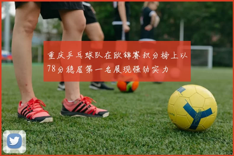 重庆乒乓球队在欧锦赛积分榜上以78分稳居第一名展现强劲实力