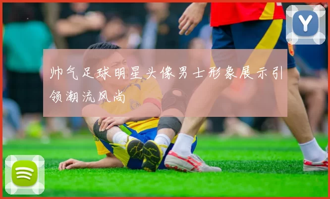 帅气足球明星头像男士形象展示引领潮流风尚