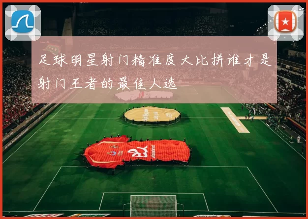 足球明星射门精准度大比拼谁才是射门王者的最佳人选