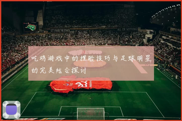 吃鸡游戏中的捏脸技巧与足球明星的完美结合探讨