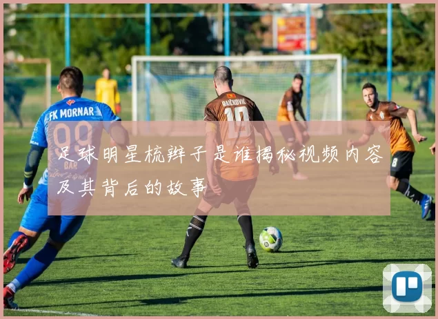 足球明星梳辫子是谁揭秘视频内容及其背后的故事