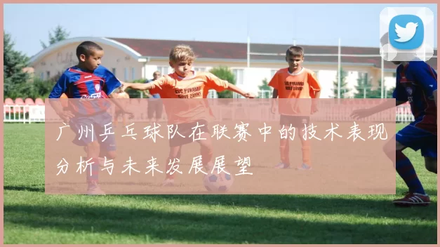 广州乒乓球队在联赛中的技术表现分析与未来发展展望