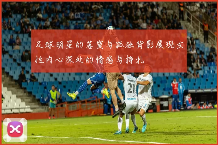 足球明星的落寞与孤独背影展现女性内心深处的情感与挣扎