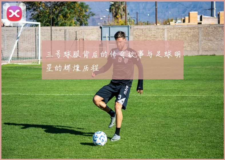 三号球服背后的传奇故事与足球明星的辉煌历程