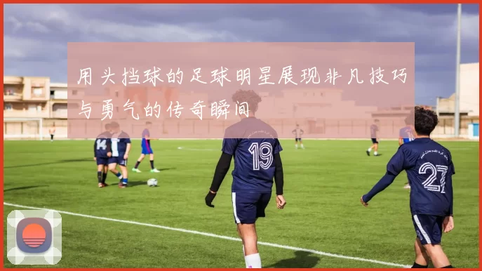 用头挡球的足球明星展现非凡技巧与勇气的传奇瞬间