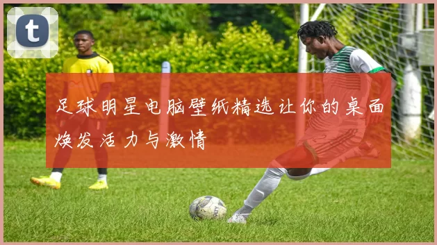 足球明星电脑壁纸精选让你的桌面焕发活力与激情