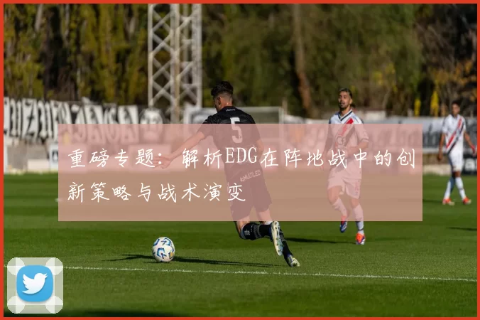 重磅专题：解析EDG在阵地战中的创新策略与战术演变