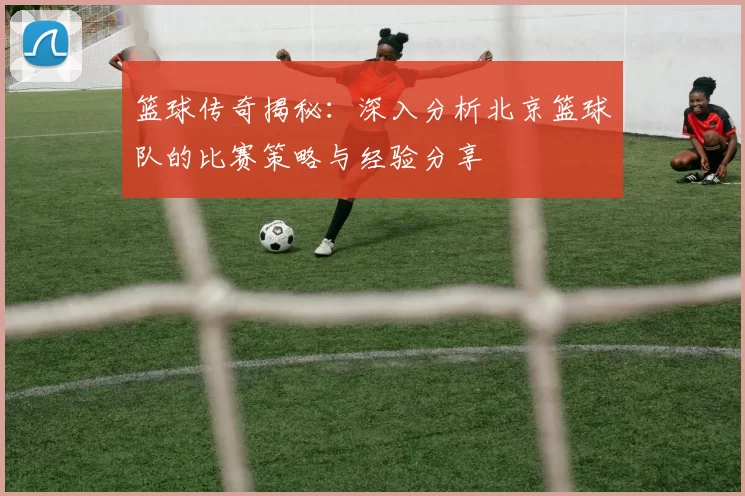 篮球传奇揭秘：深入分析北京篮球队的比赛策略与经验分享