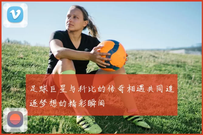 足球巨星与科比的传奇相遇共同追逐梦想的精彩瞬间