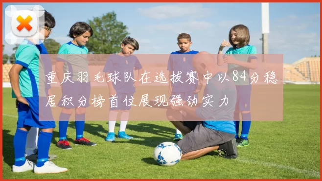 重庆羽毛球队在选拔赛中以84分稳居积分榜首位展现强劲实力