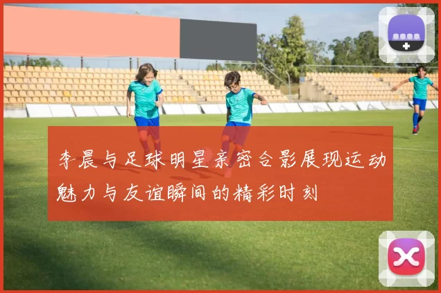 李晨与足球明星亲密合影展现运动魅力与友谊瞬间的精彩时刻