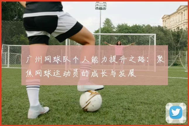 广州网球队个人能力提升之路：聚焦网球运动员的成长与发展