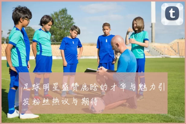 足球明星盛赞鹿晗的才华与魅力引发粉丝热议与期待