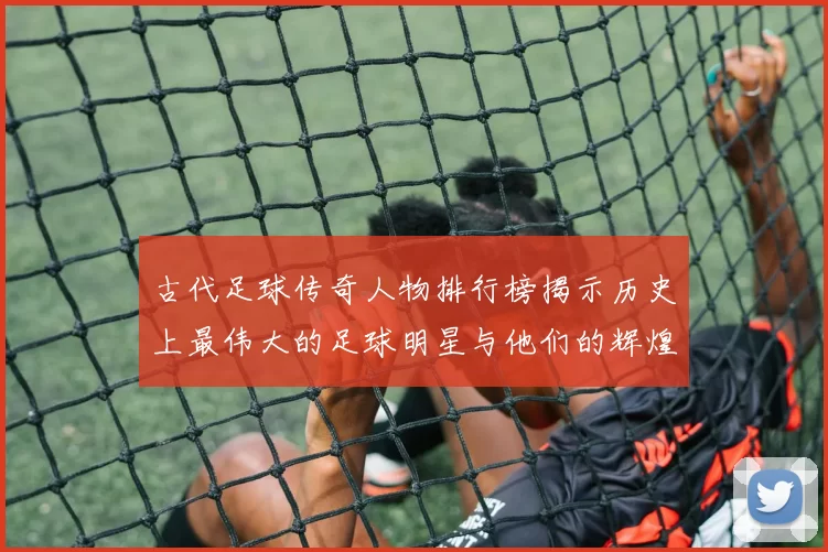古代足球传奇人物排行榜揭示历史上最伟大的足球明星与他们的辉煌成就