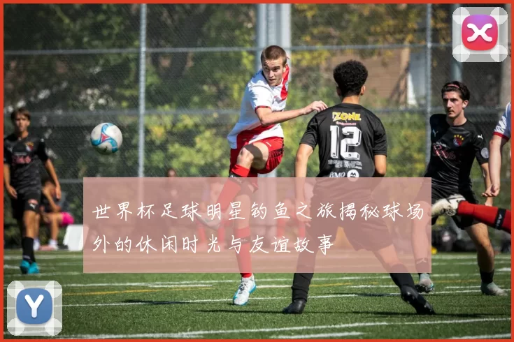 世界杯足球明星钓鱼之旅揭秘球场外的休闲时光与友谊故事