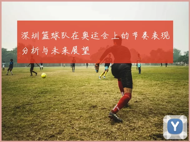 深圳篮球队在奥运会上的节奏表现分析与未来展望