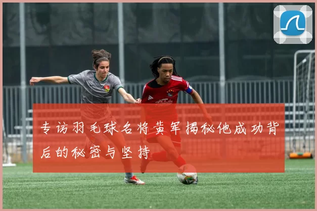 专访羽毛球名将黄军揭秘他成功背后的秘密与坚持