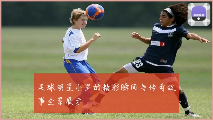 足球明星小罗的精彩瞬间与传奇故事全景展示