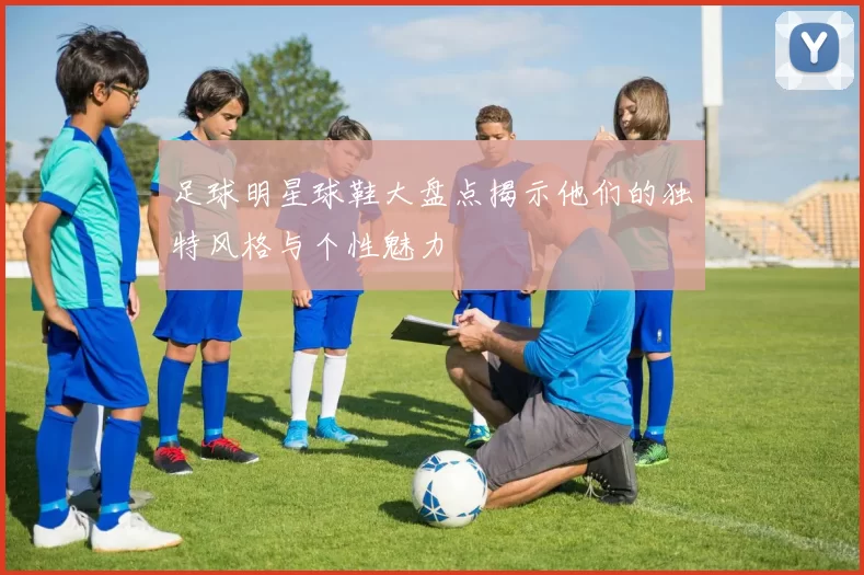 足球明星球鞋大盘点揭示他们的独特风格与个性魅力