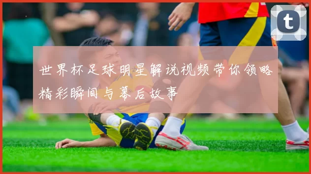 世界杯足球明星解说视频带你领略精彩瞬间与幕后故事