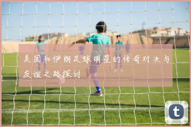 美国和伊朗足球明星的传奇对决与友谊之路探讨