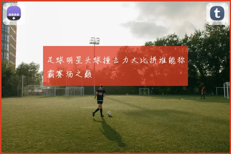 足球明星头球撞击力大比拼谁能称霸赛场之巅