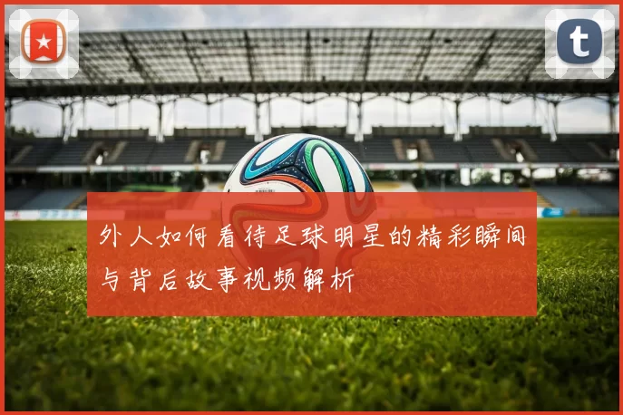 外人如何看待足球明星的精彩瞬间与背后故事视频解析