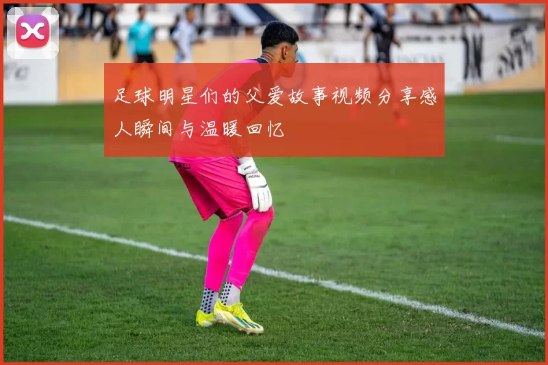足球明星们的父爱故事视频分享感人瞬间与温暖回忆