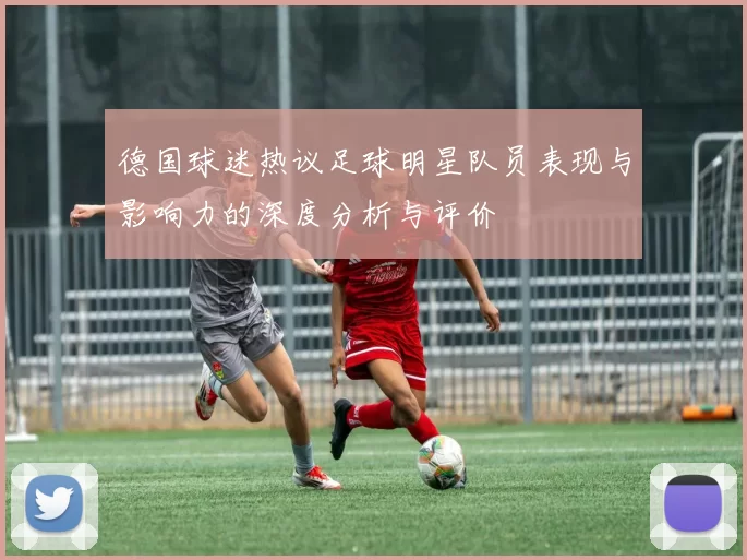 德国球迷热议足球明星队员表现与影响力的深度分析与评价