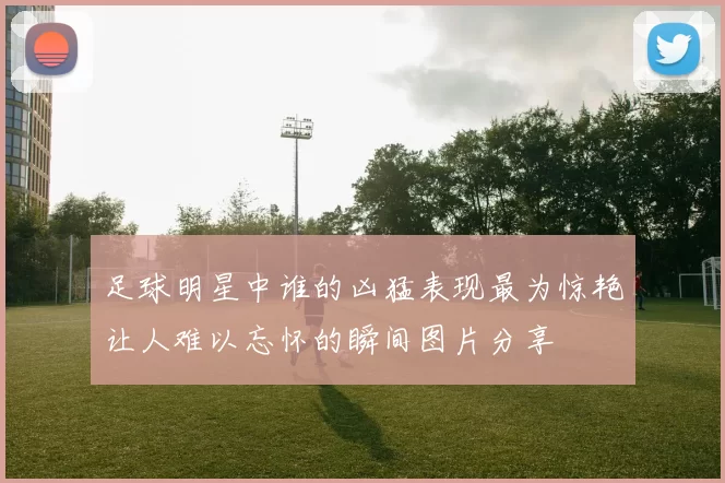 足球明星中谁的凶猛表现最为惊艳让人难以忘怀的瞬间图片分享