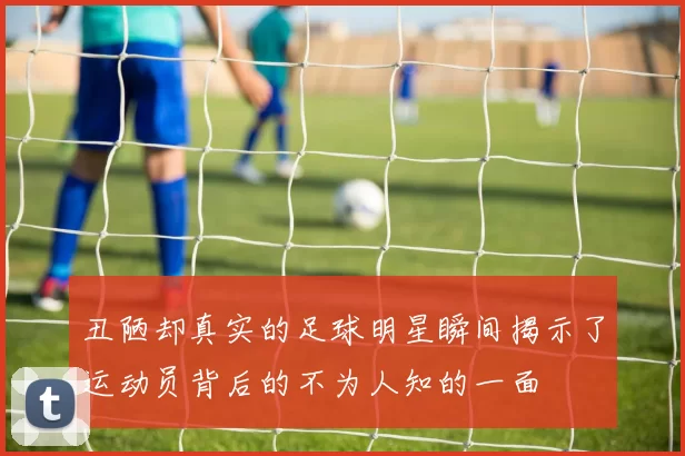丑陋却真实的足球明星瞬间揭示了运动员背后的不为人知的一面