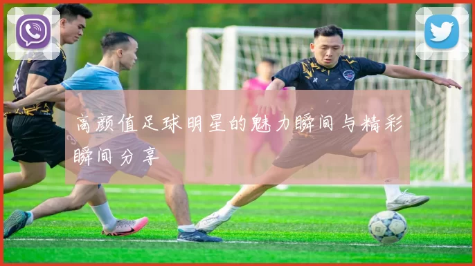 高颜值足球明星的魅力瞬间与精彩瞬间分享