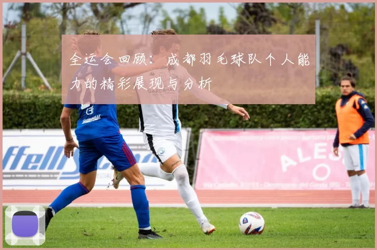 全运会回顾：成都羽毛球队个人能力的精彩展现与分析