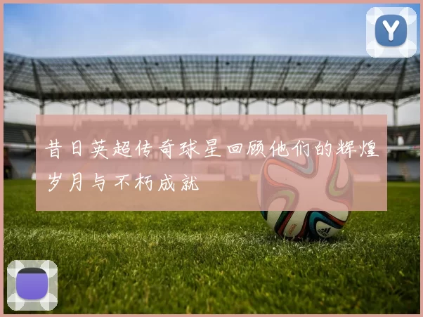 昔日英超传奇球星回顾他们的辉煌岁月与不朽成就