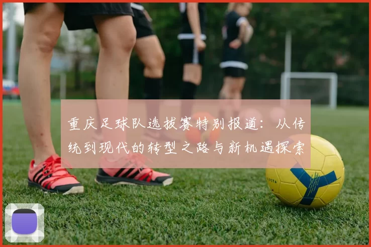 重庆足球队选拔赛特别报道：从传统到现代的转型之路与新机遇探索