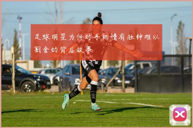 足球明星为何对手机情有独钟难以割舍的背后故事