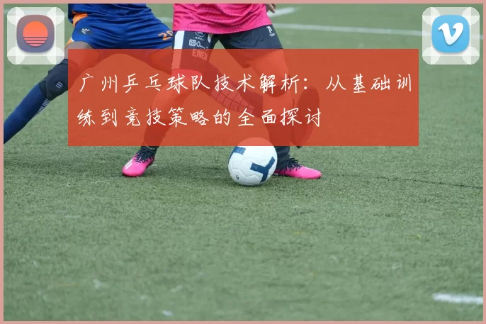 广州乒乓球队技术解析：从基础训练到竞技策略的全面探讨
