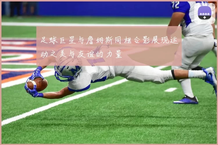 足球巨星与詹姆斯同框合影展现运动之美与友谊的力量