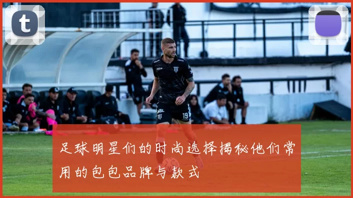 足球明星们的时尚选择揭秘他们常用的包包品牌与款式