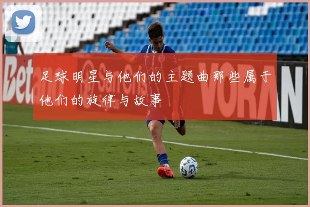 足球明星与他们的主题曲那些属于他们的旋律与故事