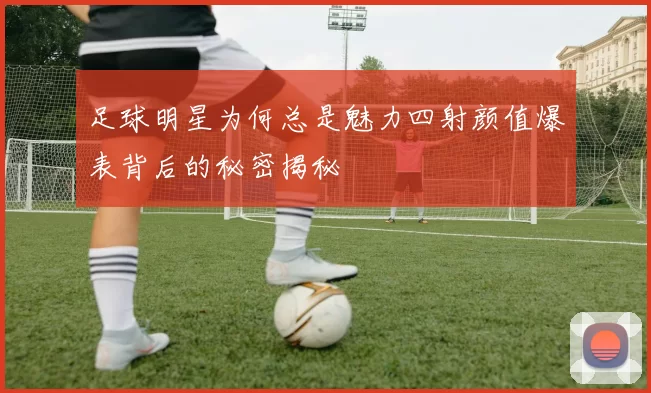 足球明星为何总是魅力四射颜值爆表背后的秘密揭秘
