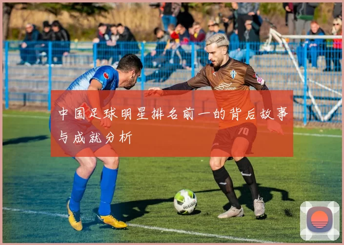 中国足球明星排名前一的背后故事与成就分析