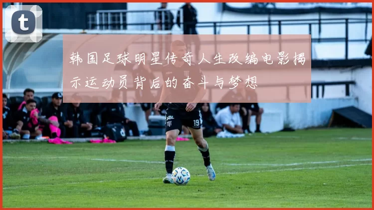 韩国足球明星传奇人生改编电影揭示运动员背后的奋斗与梦想
