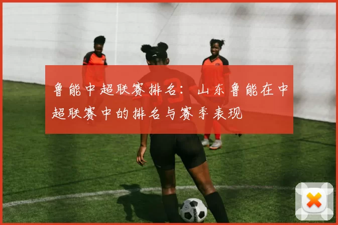 鲁能中超联赛排名：山东鲁能在中超联赛中的排名与赛季表现