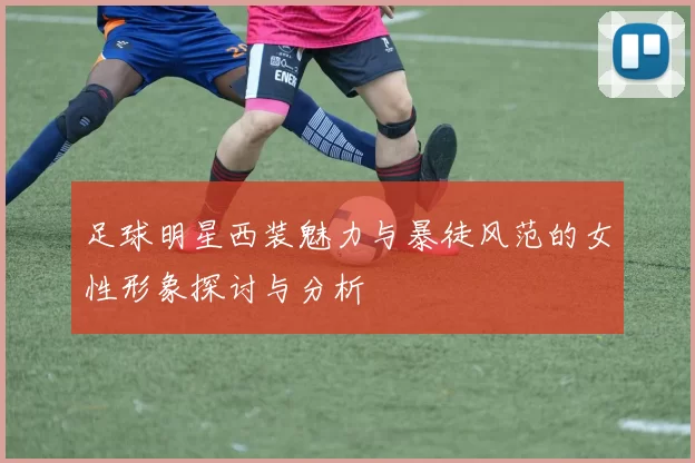 足球明星西装魅力与暴徒风范的女性形象探讨与分析
