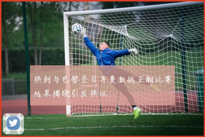 热刺与巴黎圣日耳曼激战正酣比赛结果揭晓引发热议