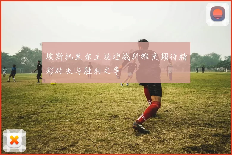埃斯托里尔主场迎战科维良期待精彩对决与胜利之争