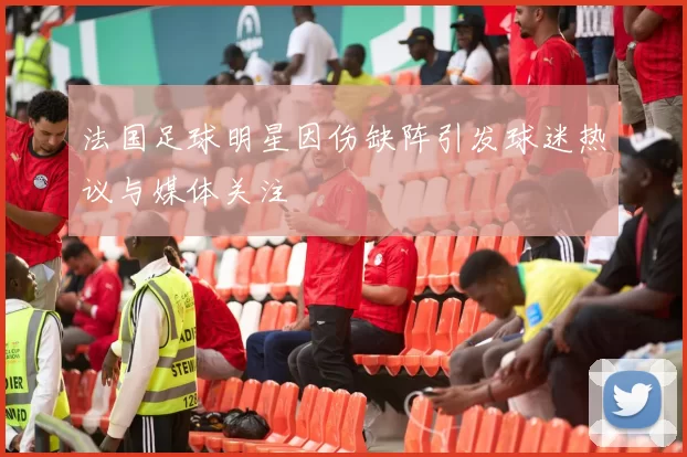 法国足球明星因伤缺阵引发球迷热议与媒体关注