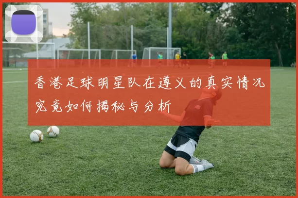 香港足球明星队在遵义的真实情况究竟如何揭秘与分析