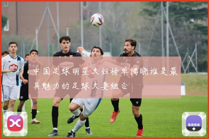 中国足球明星夫妇榜单揭晓谁是最具魅力的足球夫妻组合